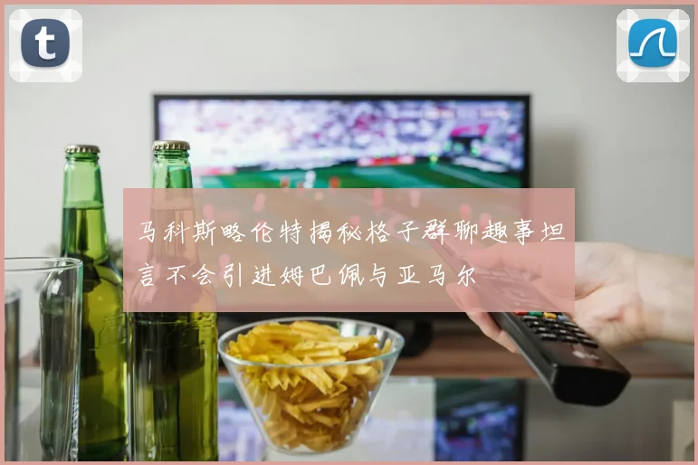 马科斯略伦特揭秘格子群聊趣事坦言不会引进姆巴佩与亚马尔
