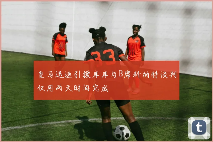 皇马迅速引援库库与B席科纳特谈判仅用两天时间完成