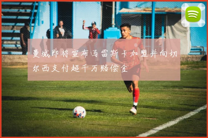 曼城即将宣布马雷斯卡加盟并向切尔西支付超千万赔偿金