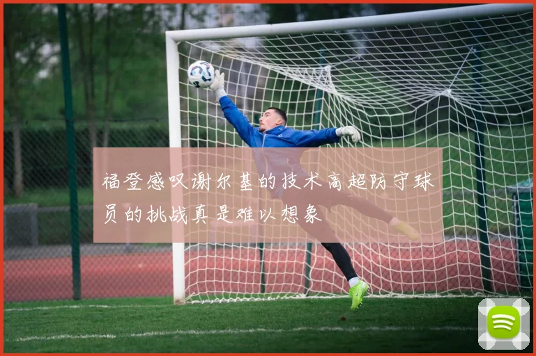 福登感叹谢尔基的技术高超防守球员的挑战真是难以想象