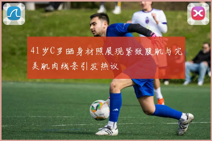 41岁C罗晒身材照展现紧致腹肌与完美肌肉线条引发热议