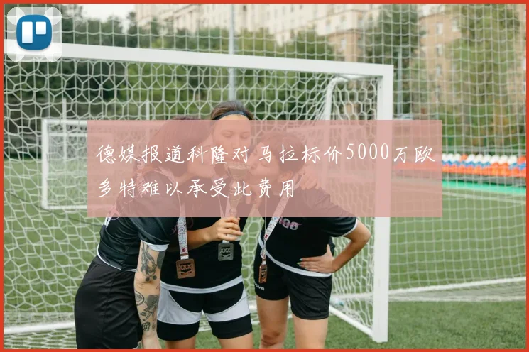 德媒报道科隆对马拉标价5000万欧多特难以承受此费用