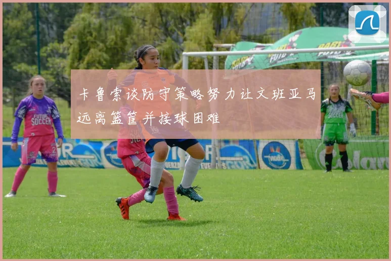 卡鲁索谈防守策略努力让文班亚马远离篮筐并接球困难