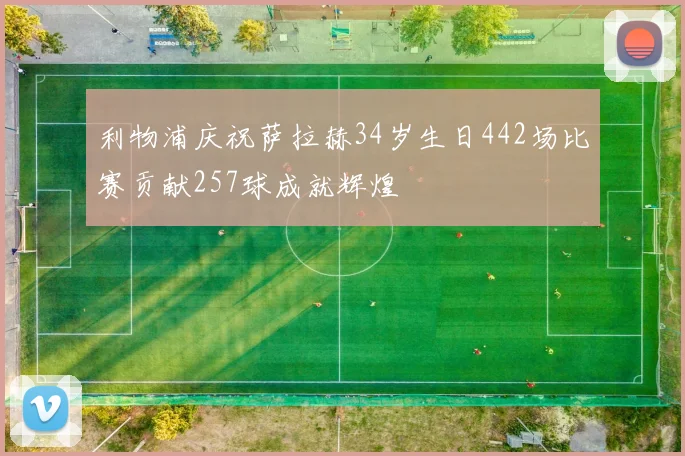 利物浦庆祝萨拉赫34岁生日442场比赛贡献257球成就辉煌
