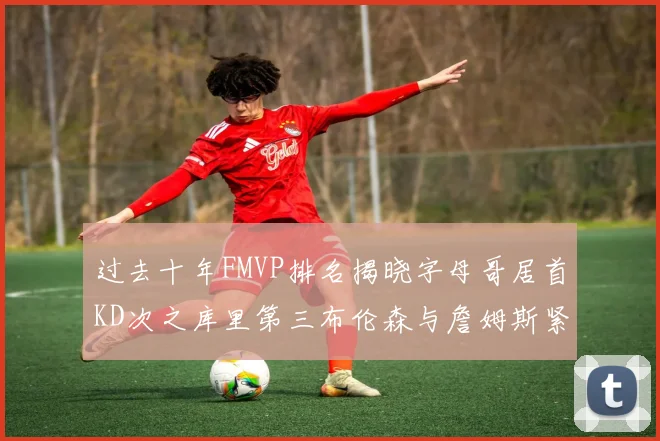 过去十年FMVP排名揭晓字母哥居首KD次之库里第三布伦森与詹姆斯紧随其后