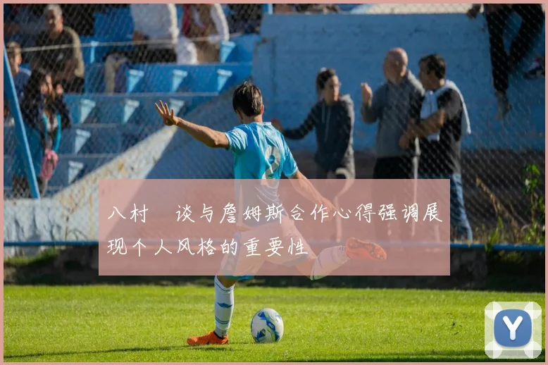 八村塁谈与詹姆斯合作心得强调展现个人风格的重要性