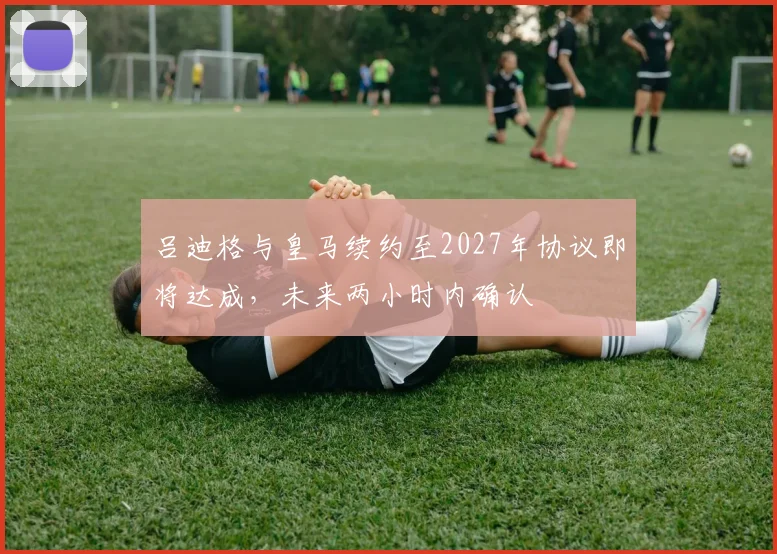 吕迪格与皇马续约至2027年协议即将达成，未来两小时内确认
