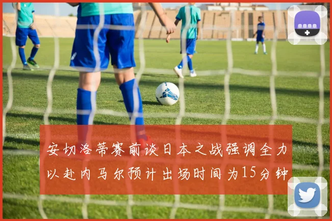 安切洛蒂赛前谈日本之战强调全力以赴内马尔预计出场时间为15分钟