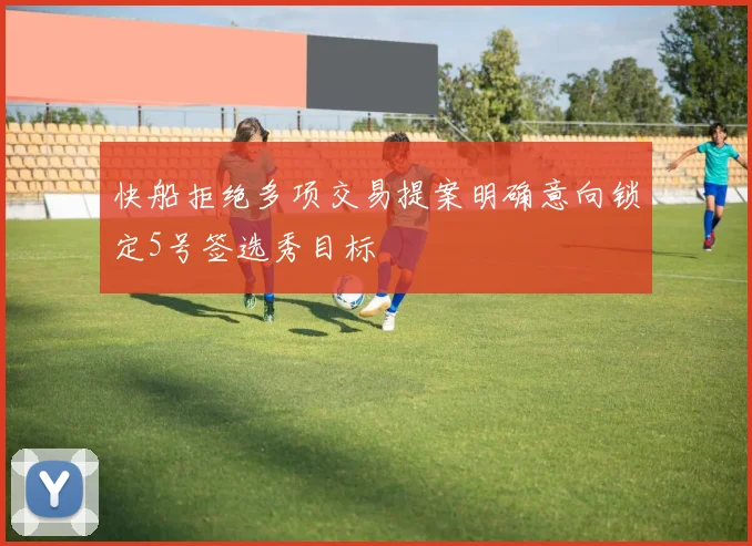 快船拒绝多项交易提案明确意向锁定5号签选秀目标
