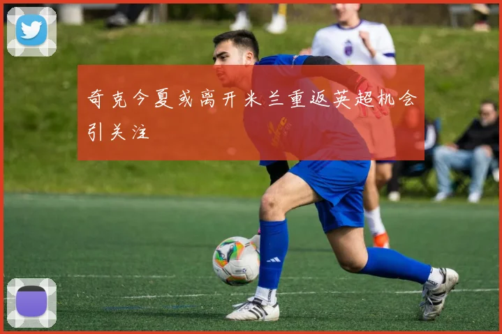 奇克今夏或离开米兰重返英超机会引关注