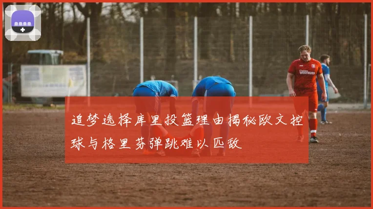 追梦选择库里投篮理由揭秘欧文控球与格里芬弹跳难以匹敌