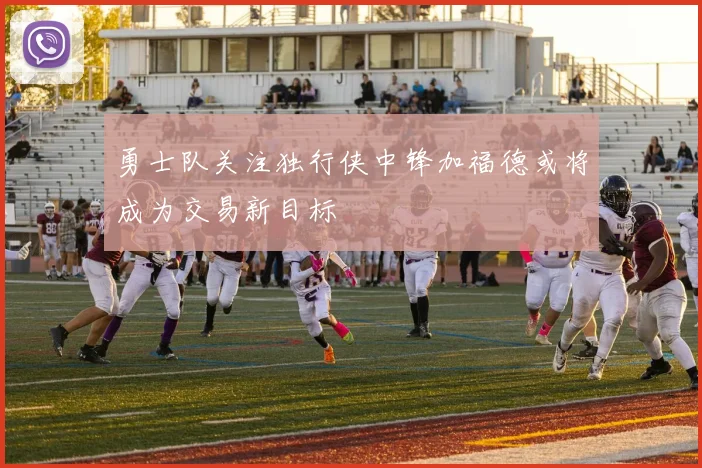 勇士队关注独行侠中锋加福德或将成为交易新目标