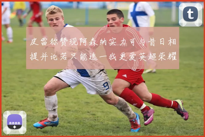 皮雷称赞现阿森纳实力可与昔日相提并论若只能选一我更爱英超荣耀