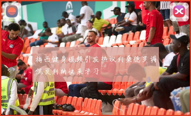 梅西健身视频引发热议利桑德罗调侃莫利纳快来学习