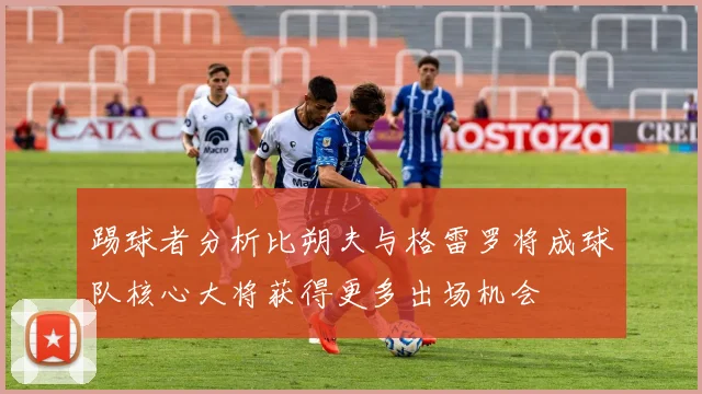 踢球者分析比朔夫与格雷罗将成球队核心大将获得更多出场机会