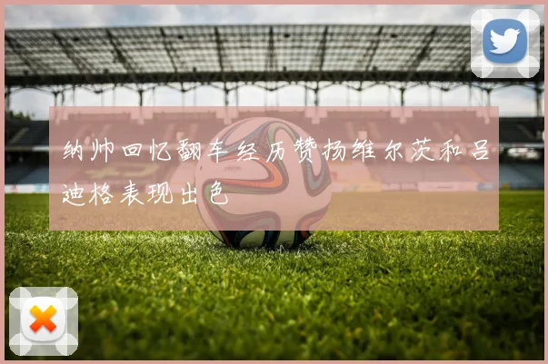 纳帅回忆翻车经历赞扬维尔茨和吕迪格表现出色