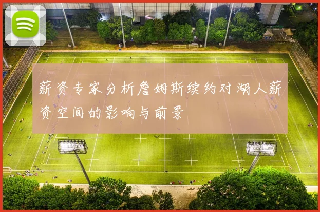薪资专家分析詹姆斯续约对湖人薪资空间的影响与前景
