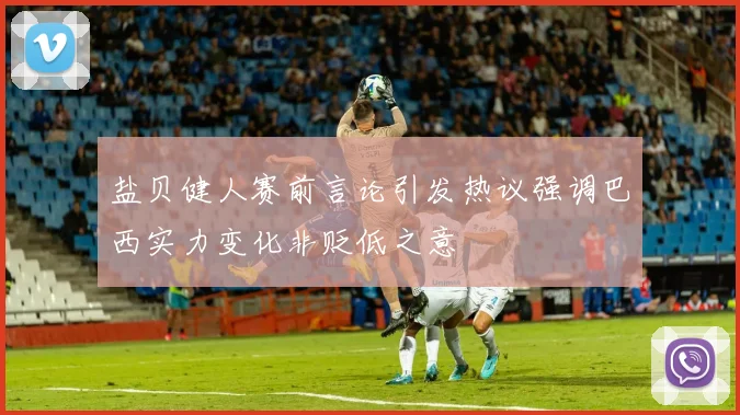 盐贝健人赛前言论引发热议强调巴西实力变化非贬低之意