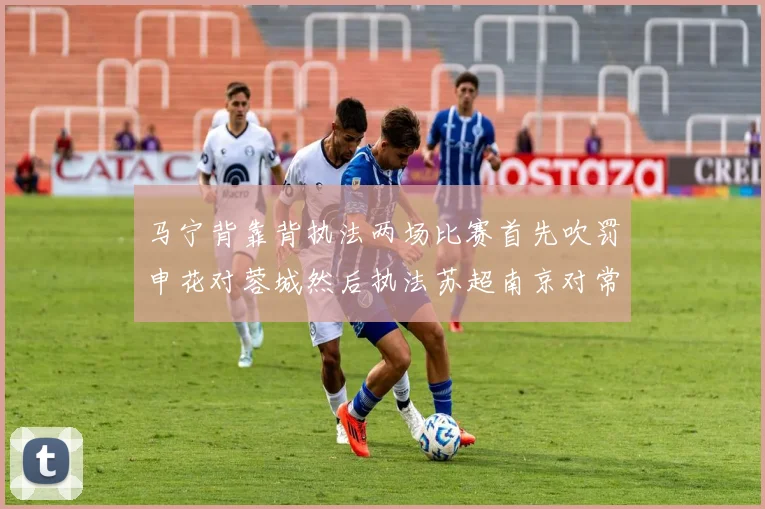 马宁背靠背执法两场比赛首先吹罚申花对蓉城然后执法苏超南京对常州