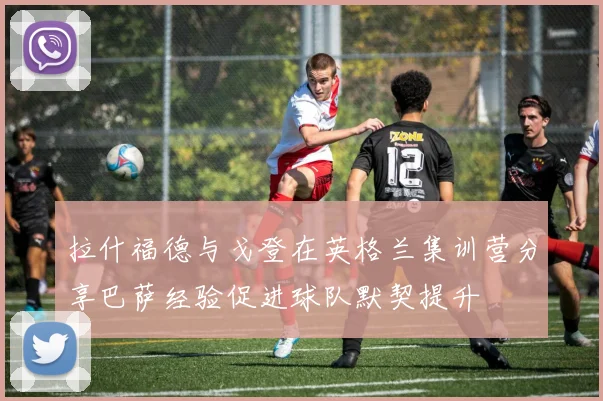 拉什福德与戈登在英格兰集训营分享巴萨经验促进球队默契提升