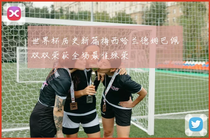 世界杯历史新篇梅西哈兰德姆巴佩双双荣获全场最佳殊荣