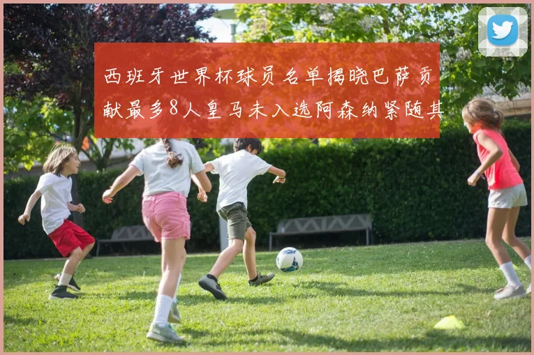 西班牙世界杯球员名单揭晓巴萨贡献最多8人皇马未入选阿森纳紧随其后3人并列第二