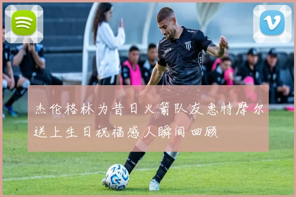 杰伦格林为昔日火箭队友惠特摩尔送上生日祝福感人瞬间回顾