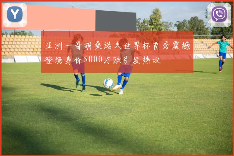 亚洲一哥胡桑诺夫世界杯首秀震撼登场身价5000万欧引发热议