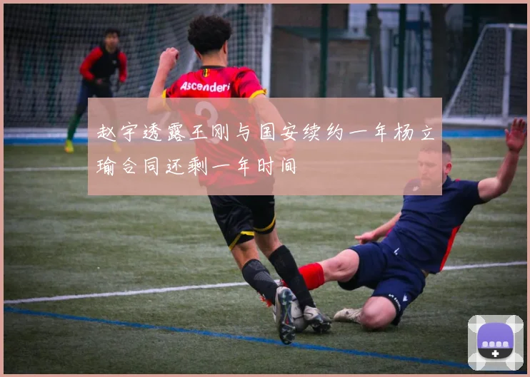 赵宇透露王刚与国安续约一年杨立瑜合同还剩一年时间