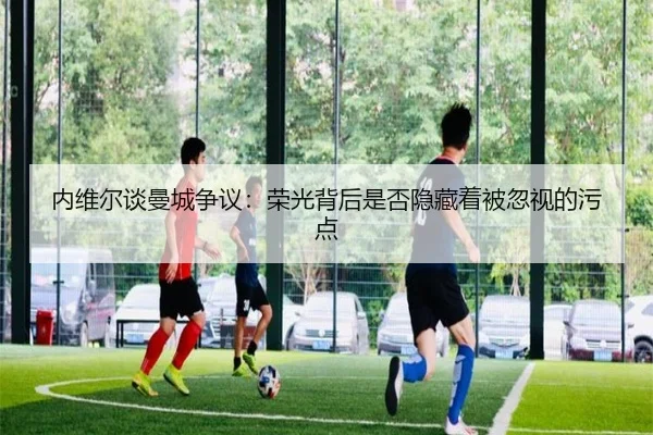 内维尔谈曼城争议：荣光背后是否隐藏着被忽视的污点